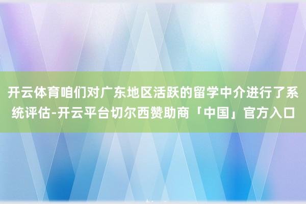 开云体育咱们对广东地区活跃的留学中介进行了系统评估-开云平台切尔西赞助商「中国」官方入口