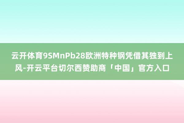云开体育9SMnPb28欧洲特种钢凭借其独到上风-开云平台切尔西赞助商「中国」官方入口