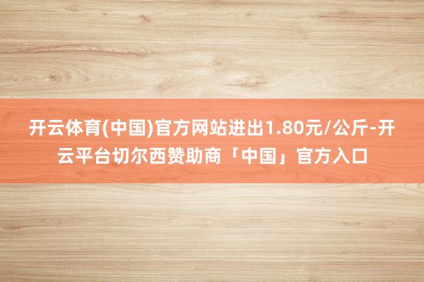 开云体育(中国)官方网站进出1.80元/公斤-开云平台切尔西赞助商「中国」官方入口