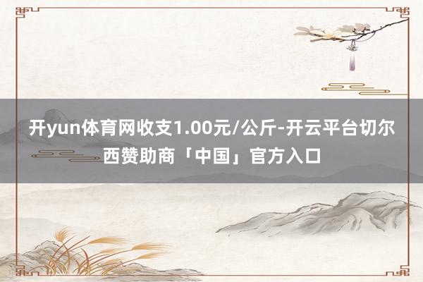 开yun体育网收支1.00元/公斤-开云平台切尔西赞助商「中国」官方入口