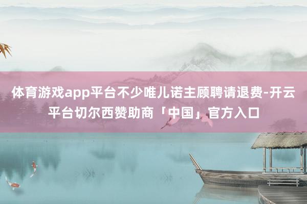 体育游戏app平台不少唯儿诺主顾聘请退费-开云平台切尔西赞助商「中国」官方入口