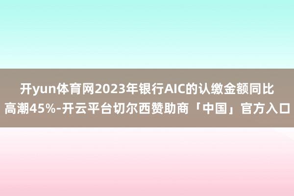 开yun体育网2023年银行AIC的认缴金额同比高潮45%-开云平台切尔西赞助商「中国」官方入口