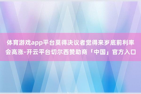 体育游戏app平台莫得决议者觉得来岁底前利率会高涨-开云平台切尔西赞助商「中国」官方入口