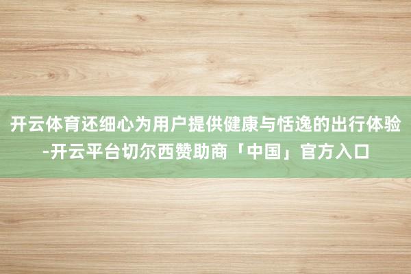开云体育还细心为用户提供健康与恬逸的出行体验-开云平台切尔西赞助商「中国」官方入口