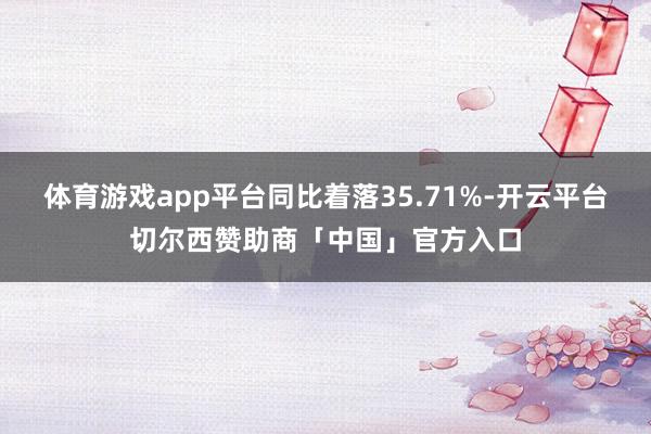 体育游戏app平台同比着落35.71%-开云平台切尔西赞助商「中国」官方入口