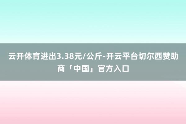 云开体育进出3.38元/公斤-开云平台切尔西赞助商「中国」官方入口