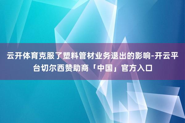 云开体育克服了塑料管材业务退出的影响-开云平台切尔西赞助商「中国」官方入口