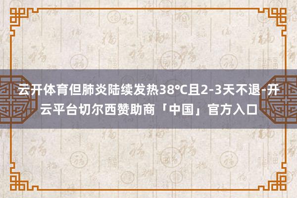 云开体育但肺炎陆续发热38℃且2-3天不退-开云平台切尔西赞助商「中国」官方入口