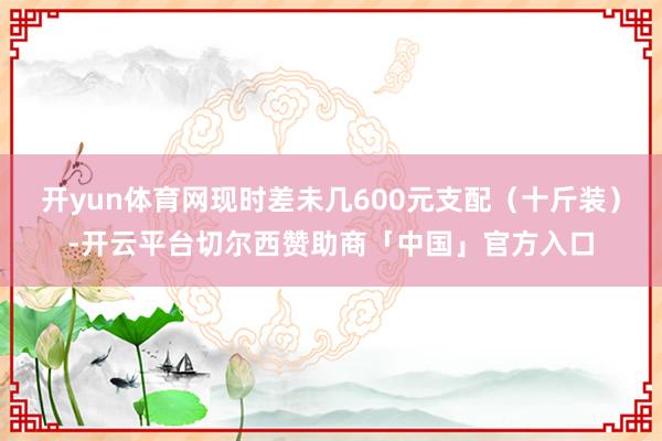 开yun体育网现时差未几600元支配（十斤装）-开云平台切尔西赞助商「中国」官方入口