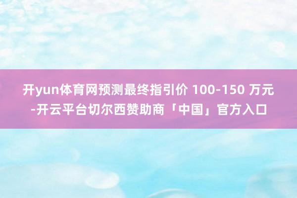 开yun体育网预测最终指引价 100-150 万元-开云平台切尔西赞助商「中国」官方入口