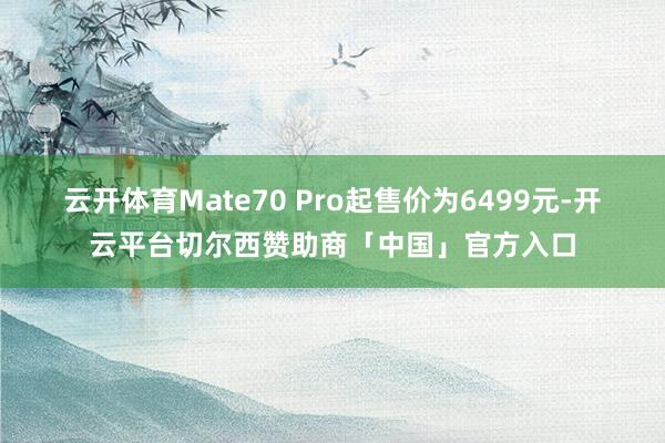 云开体育Mate70 Pro起售价为6499元-开云平台切尔西赞助商「中国」官方入口