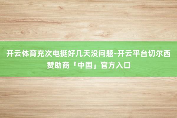 开云体育充次电挺好几天没问题-开云平台切尔西赞助商「中国」官方入口