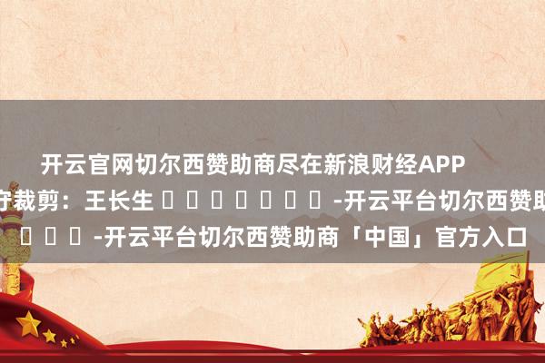开云官网切尔西赞助商尽在新浪财经APP            						职守裁剪：王长生 							-开云平台切尔西赞助商「中国」官方入口