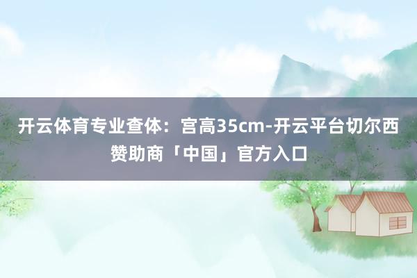 开云体育专业查体:宫高35cm-开云平台切尔西赞助商「中国」官方入口