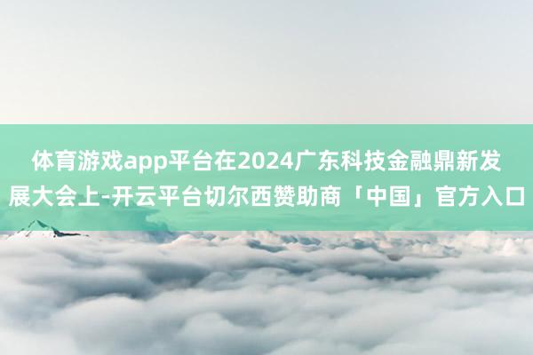 体育游戏app平台在2024广东科技金融鼎新发展大会上-开云平台切尔西赞助商「中国」官方入口