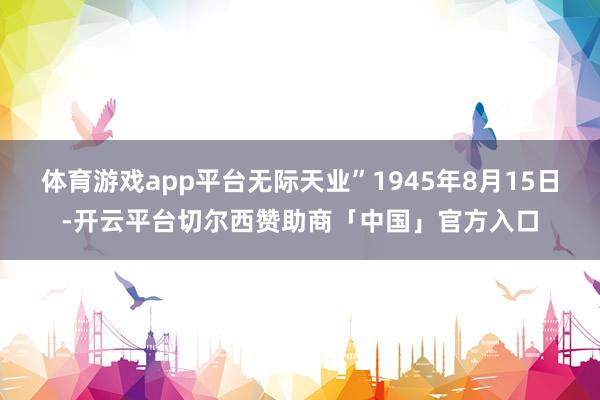 体育游戏app平台无际天业”1945年8月15日-开云平台切尔西赞助商「中国」官方入口
