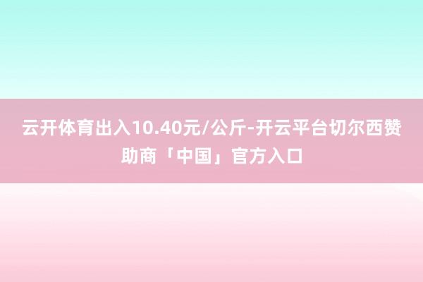 云开体育出入10.40元/公斤-开云平台切尔西赞助商「中国」官方入口
