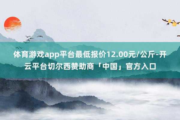 体育游戏app平台最低报价12.00元/公斤-开云平台切尔西赞助商「中国」官方入口