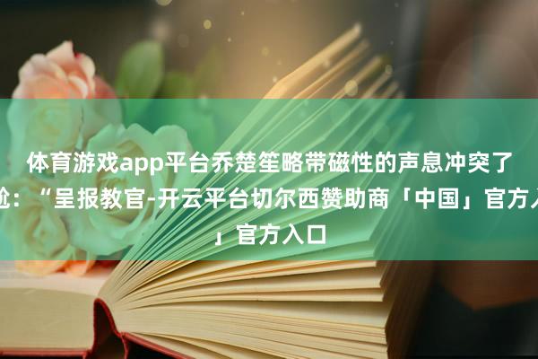 体育游戏app平台乔楚笙略带磁性的声息冲突了尴尬:“呈报教官-开云平台切尔西赞助商「中国」官方入口