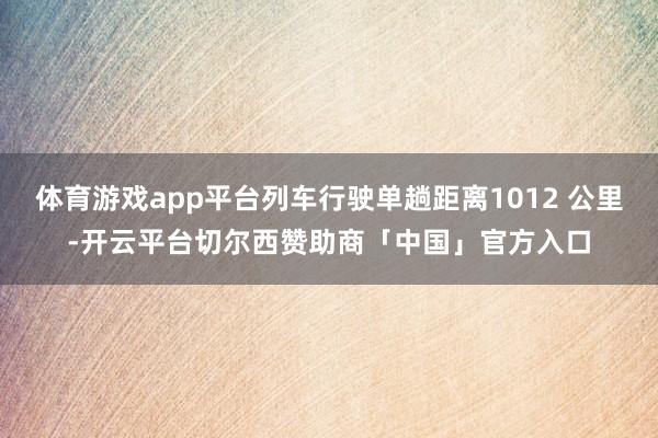 体育游戏app平台列车行驶单趟距离1012 公里-开云平台切尔西赞助商「中国」官方入口