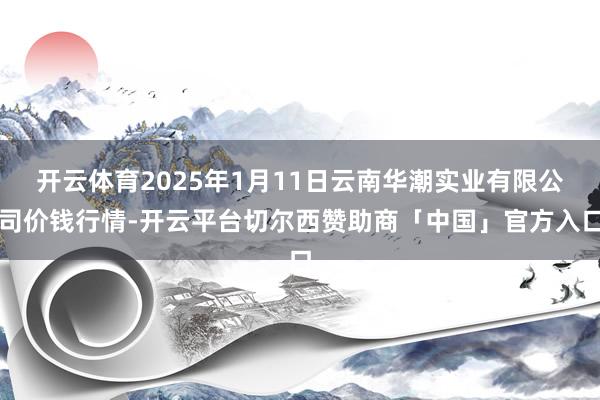 开云体育2025年1月11日云南华潮实业有限公司价钱行情-开云平台切尔西赞助商「中国」官方入口